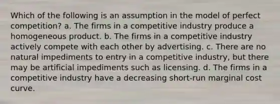 Which of the following is an assumption in the model of perfect competition? a. The firms in a competitive industry produce a homogeneous product. b. The firms in a competitive industry actively compete with each other by advertising. c. There are no natural impediments to entry in a competitive industry, but there may be artificial impediments such as licensing. d. The firms in a competitive industry have a decreasing short-run marginal cost curve.