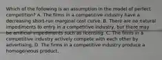 Which of the following is an assumption in the model of perfect competition? A. The firms in a competitive industry have a decreasing short-run marginal cost curve. B. There are no natural impediments to entry in a competitive industry, but there may be artificial impediments such as licensing. C. The firms in a competitive industry actively compete with each other by advertising. D. The firms in a competitive industry produce a homogeneous product.