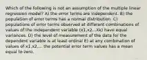 Which of the following is not an assumption of the multiple linear regression model? A) the error terms are independent. B) the population of error terms has a normal distribution. C) populations of error terms observed at different combinations of values of the independent variable (x1,x2...Xk) have equal variances. D) the level of measurement of the data for the dependent variable is at least ordinal E) at any combination of values of x1,x2,... the potential error term values has a mean equal to zero.