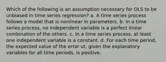 Which of the following is an assumption necessary for OLS to be unbiased in time series regression? a. A time series process follows a model that is nonlinear in parameters. b. In a time series process, no independent variable is a perfect linear combination of the others. c. In a time series process, at least one independent variable is a constant. d. For each time period, the expected value of the error ut, given the explanatory variables for all time periods, is positive.