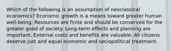 Which of the following is an assumption of neoclassical economics? Economic growth is a means toward greater human well-being. Resources are finite and should be conserved for the greater good of society. Long-term effects and planning are important. External costs and benefits are valuable. All citizens deserve just and equal economic and sociopolitical treatment.