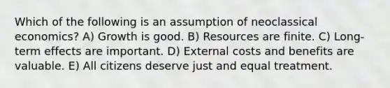 Which of the following is an assumption of neoclassical economics? A) Growth is good. B) Resources are finite. C) Long-term effects are important. D) External costs and benefits are valuable. E) All citizens deserve just and equal treatment.