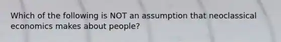 Which of the following is NOT an assumption that neoclassical economics makes about people?