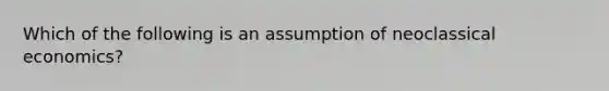 Which of the following is an assumption of neoclassical economics?