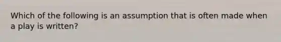 Which of the following is an assumption that is often made when a play is written?