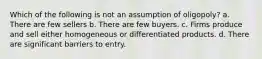 Which of the following is not an assumption of oligopoly? a. There are few sellers b. There are few buyers. c. Firms produce and sell either homogeneous or differentiated products. d. There are significant barriers to entry.