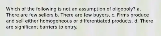 Which of the following is not an assumption of oligopoly? a. There are few sellers b. There are few buyers. c. Firms produce and sell either homogeneous or differentiated products. d. There are significant barriers to entry.