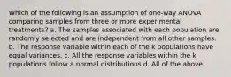 Which of the following is an assumption of one-way ANOVA comparing samples from three or more experimental treatments? a. The samples associated with each population are randomly selected and are independent from all other samples. b. The response variable within each of the k populations have equal variances. c. All the response variables within the k populations follow a normal distributions d. All of the above.