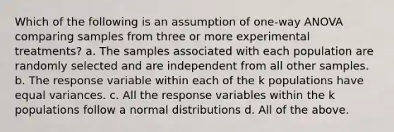 Which of the following is an assumption of one-way ANOVA comparing samples from three or more experimental treatments? a. The samples associated with each population are randomly selected and are independent from all other samples. b. The response variable within each of the k populations have equal variances. c. All the response variables within the k populations follow a normal distributions d. All of the above.