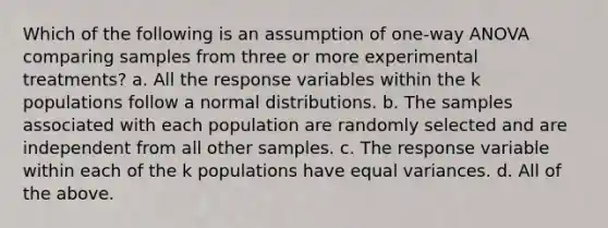 Which of the following is an assumption of one-way ANOVA comparing samples from three or more experimental treatments? a. All the response variables within the k populations follow a normal distributions. b. The samples associated with each population are randomly selected and are independent from all other samples. c. The response variable within each of the k populations have equal variances. d. All of the above.