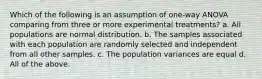 Which of the following is an assumption of one-way ANOVA comparing from three or more experimental treatments? a. All populations are normal distribution. b. The samples associated with each population are randomly selected and independent from all other samples. c. The population variances are equal d. All of the above.