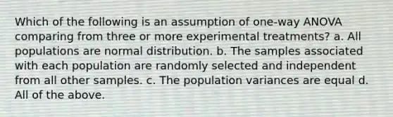 Which of the following is an assumption of one-way ANOVA comparing from three or more experimental treatments? a. All populations are normal distribution. b. The samples associated with each population are randomly selected and independent from all other samples. c. The population variances are equal d. All of the above.