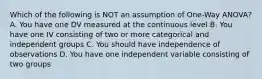 Which of the following is NOT an assumption of One-Way ANOVA? A. You have one DV measured at the continuous level B. You have one IV consisting of two or more categorical and independent groups C. You should have independence of observations D. You have one independent variable consisting of two groups