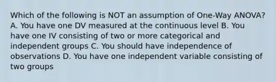 Which of the following is NOT an assumption of One-Way ANOVA? A. You have one DV measured at the continuous level B. You have one IV consisting of two or more categorical and independent groups C. You should have independence of observations D. You have one independent variable consisting of two groups