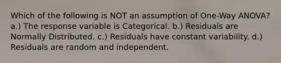 Which of the following is NOT an assumption of One-Way ANOVA? a.) The response variable is Categorical. b.) Residuals are Normally Distributed. c.) Residuals have constant variability. d.) Residuals are random and independent.