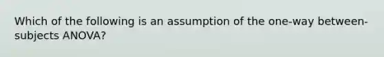 Which of the following is an assumption of the one-way between-subjects ANOVA?