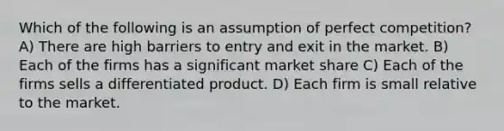 Which of the following is an assumption of perfect competition? A) There are high barriers to entry and exit in the market. B) Each of the firms has a significant market share C) Each of the firms sells a differentiated product. D) Each firm is small relative to the market.