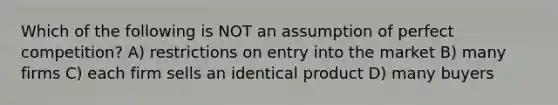 Which of the following is NOT an assumption of perfect competition? A) restrictions on entry into the market B) many firms C) each firm sells an identical product D) many buyers