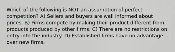 Which of the following is NOT an assumption of perfect competition? A) Sellers and buyers are well informed about prices. B) Firms compete by making their product different from products produced by other firms. C) There are no restrictions on entry into the industry. D) Established firms have no advantage over new firms.