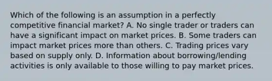 Which of the following is an assumption in a perfectly competitive financial market? A. No single trader or traders can have a significant impact on market prices. B. Some traders can impact market prices more than others. C. Trading prices vary based on supply only. D. Information about borrowing/lending activities is only available to those willing to pay market prices.