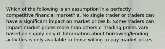 Which of the following is an assumption in a perfectly competitive financial market? a. No single trader or traders can have a significant impact on market prices b. Some traders can impact market prices more than others c. Trading prices vary based on supply only d. Information about borrowing/lending activities is only available to those willing to pay market prices