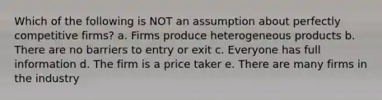 Which of the following is NOT an assumption about perfectly competitive firms? a. Firms produce heterogeneous products b. There are no barriers to entry or exit c. Everyone has full information d. The firm is a price taker e. There are many firms in the industry