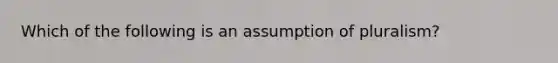 Which of the following is an assumption of pluralism?