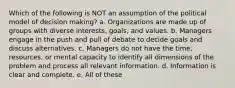 Which of the following is NOT an assumption of the political model of decision making? a. Organizations are made up of groups with diverse interests, goals, and values. b. Managers engage in the push and pull of debate to decide goals and discuss alternatives. c. Managers do not have the time, resources, or mental capacity to identify all dimensions of the problem and process all relevant information. d. Information is clear and complete. e. All of these