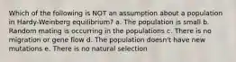 Which of the following is NOT an assumption about a population in Hardy-Weinberg equilibrium? a. The population is small b. Random mating is occurring in the populations c. There is no migration or gene flow d. The population doesn't have new mutations e. There is no natural selection