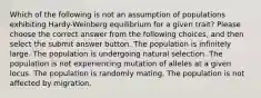 Which of the following is not an assumption of populations exhibiting Hardy-Weinberg equilibrium for a given trait? Please choose the correct answer from the following choices, and then select the submit answer button. The population is infinitely large. The population is undergoing natural selection. The population is not experiencing mutation of alleles at a given locus. The population is randomly mating. The population is not affected by migration.