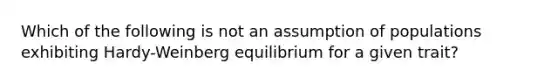 Which of the following is not an assumption of populations exhibiting Hardy-Weinberg equilibrium for a given trait?