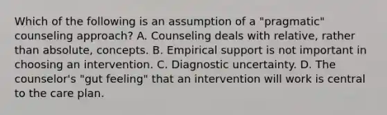 Which of the following is an assumption of a "pragmatic" counseling approach? A. Counseling deals with relative, rather than absolute, concepts. B. Empirical support is not important in choosing an intervention. C. Diagnostic uncertainty. D. The counselor's "gut feeling" that an intervention will work is central to the care plan.