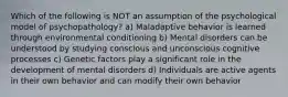 Which of the following is NOT an assumption of the psychological model of psychopathology? a) Maladaptive behavior is learned through environmental conditioning b) Mental disorders can be understood by studying conscious and unconscious cognitive processes c) Genetic factors play a significant role in the development of mental disorders d) Individuals are active agents in their own behavior and can modify their own behavior