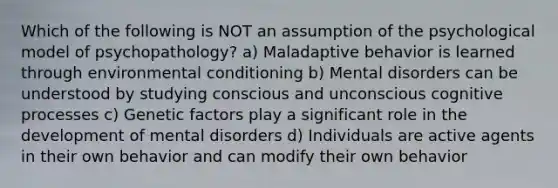 Which of the following is NOT an assumption of the psychological model of psychopathology? a) Maladaptive behavior is learned through environmental conditioning b) Mental disorders can be understood by studying conscious and unconscious cognitive processes c) Genetic factors play a significant role in the development of mental disorders d) Individuals are active agents in their own behavior and can modify their own behavior