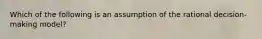 Which of the following is an assumption of the rational decision-making model?