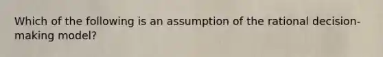 Which of the following is an assumption of the rational decision-making model?