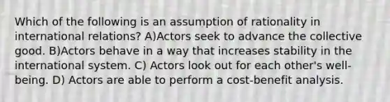 Which of the following is an assumption of rationality in international relations? A)Actors seek to advance the collective good. B)Actors behave in a way that increases stability in the international system. C) Actors look out for each other's well-being. D) Actors are able to perform a cost-benefit analysis.