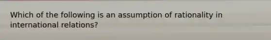 Which of the following is an assumption of rationality in international relations?