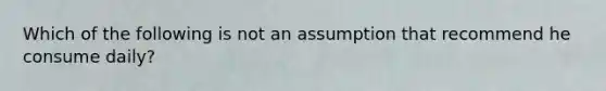 Which of the following is not an assumption that recommend he consume daily?