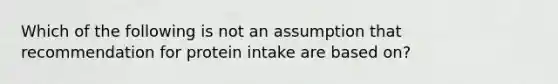 Which of the following is not an assumption that recommendation for protein intake are based on?