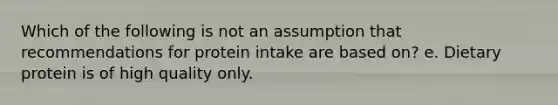 Which of the following is not an assumption that recommendations for protein intake are based on? e. Dietary protein is of high quality only.