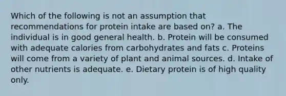 Which of the following is not an assumption that recommendations for protein intake are based on? a. The individual is in good general health. b. Protein will be consumed with adequate calories from carbohydrates and fats c. Proteins will come from a variety of plant and animal sources. d. Intake of other nutrients is adequate. e. Dietary protein is of high quality only.