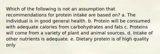 Which of the following is not an assumption that recommendations for protein intake are based on? a. The individual is in good general health. b. Protein will be consumed with adequate calories from carbohydrates and fats c. Proteins will come from a variety of plant and animal sources. d. Intake of other nutrients is adequate. e. Dietary protein is of high quality only