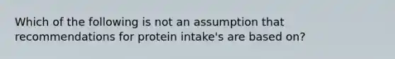 Which of the following is not an assumption that recommendations for protein intake's are based on?