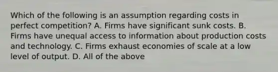 Which of the following is an assumption regarding costs in perfect competition? A. Firms have significant sunk costs. B. Firms have unequal access to information about production costs and technology. C. Firms exhaust economies of scale at a low level of output. D. All of the above