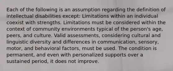 Each of the following is an assumption regarding the definition of intellectual disabilities except: Limitations within an individual coexist with strengths. Limitations must be considered within the context of community environments typical of the person's age, peers, and culture. Valid assessments, considering cultural and linguistic diversity and differences in communication, sensory, motor, and behavioral factors, must be used. The condition is permanent, and even with personalized supports over a sustained period, it does not improve.