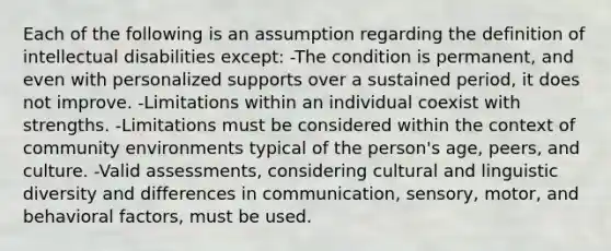 Each of the following is an assumption regarding the definition of intellectual disabilities except: -The condition is permanent, and even with personalized supports over a sustained period, it does not improve. -Limitations within an individual coexist with strengths. -Limitations must be considered within the context of community environments typical of the person's age, peers, and culture. -Valid assessments, considering cultural and linguistic diversity and differences in communication, sensory, motor, and behavioral factors, must be used.