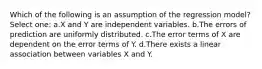 Which of the following is an assumption of the regression model? Select one: a.X and Y are independent variables. b.The errors of prediction are uniformly distributed. c.The error terms of X are dependent on the error terms of Y. d.There exists a linear association between variables X and Y.