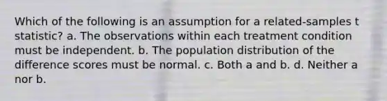 Which of the following is an assumption for a related-samples t statistic? a. The observations within each treatment condition must be independent. b. The population distribution of the difference scores must be normal. c. Both a and b. d. Neither a nor b.