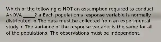 Which of the following is NOT an assumption required to conduct ANOVA _____? a.Each population's response variable is normally distributed. b.The data must be collected from an experimental study. c.The variance of the response variable is the same for all of the populations. The observations must be independent.